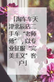 淘车车天津北辰店二手车“老师傅”，以专业征服“完美主义”客户