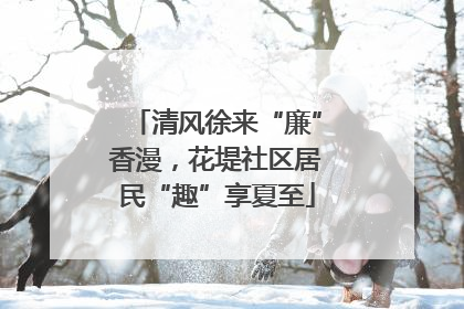 清风徐来“廉”香漫，花堤社区居民“趣”享夏至