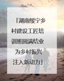 湖南绥宁乡村建设工匠培训班圆满结业 为乡村振兴注入新动力