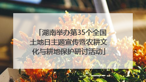 湖南举办第35个全国土地日主题宣传暨农耕文化与耕地保护研讨活动