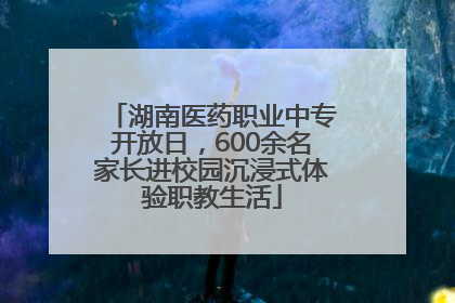 湖南医药职业中专开放日，600余名家长进校园沉浸式体验职教生活