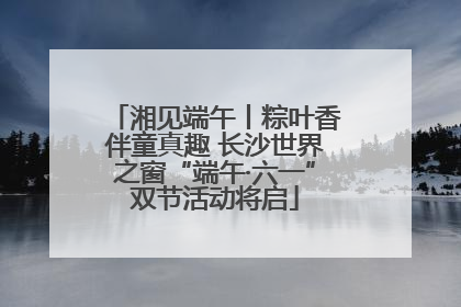 湘见端午丨粽叶香伴童真趣 长沙世界之窗“端午·六一”双节活动将启