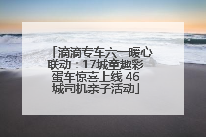 滴滴专车六一暖心联动：17城童趣彩蛋车惊喜上线 46城司机亲子活动