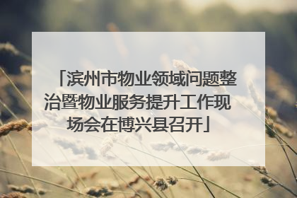 滨州市物业领域问题整治暨物业服务提升工作现场会在博兴县召开