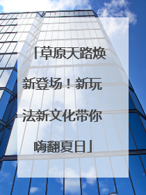 草原天路焕新登场！新玩法新文化带你嗨翻夏日