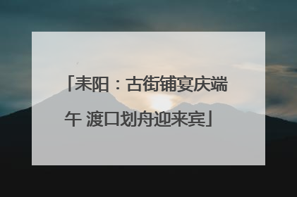 耒阳：古街铺宴庆端午 渡口划舟迎来宾