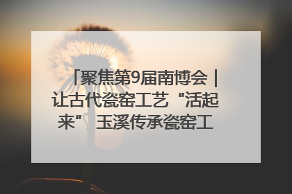 聚焦第9届南博会｜让古代瓷窑工艺“活起来” 玉溪传承瓷窑工艺将出展南博会