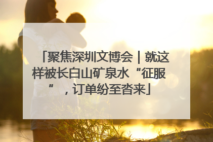 聚焦深圳文博会｜就这样被长白山矿泉水“征服”，订单纷至沓来
