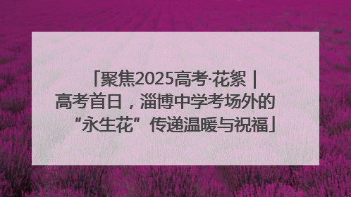 聚焦2025高考·花絮｜高考首日，淄博中学考场外的“永生花”传递温暖与祝福