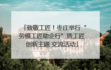 致敬工匠！枣庄举行“劳模工匠助企行”暨工匠创新主题 交流活动