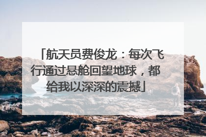 航天员费俊龙：每次飞行通过悬舱回望地球，都给我以深深的震撼