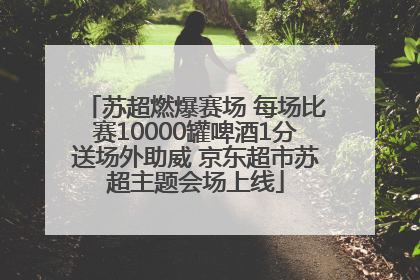 苏超燃爆赛场 每场比赛10000罐啤酒1分送场外助威 京东超市苏超主题会场上线