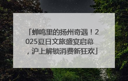蝉鸣里的扬州奇遇！2025夏日文旅盛宴启幕，沪上解锁消费新狂欢