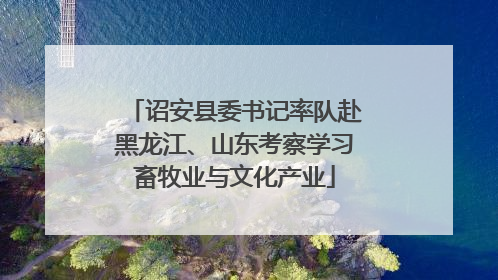 诏安县委书记率队赴黑龙江、山东考察学习畜牧业与文化产业