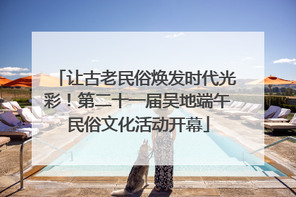 让古老民俗焕发时代光彩！第二十一届吴地端午民俗文化活动开幕