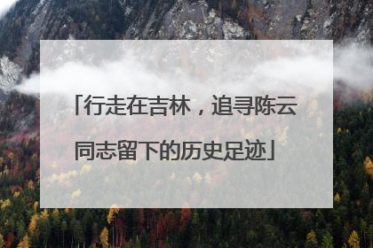 行走在吉林，追寻陈云同志留下的历史足迹