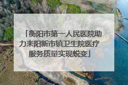 衡阳市第一人民医院助力耒阳新市镇卫生院医疗服务质量实现蜕变