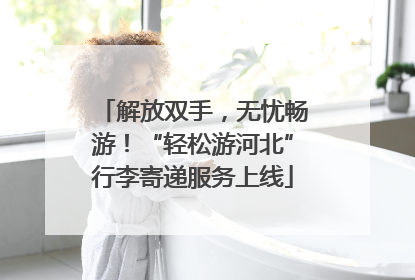 解放双手，无忧畅游！“轻松游河北”行李寄递服务上线