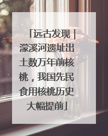 远古发现｜濛溪河遗址出土数万年前核桃，我国先民食用核桃历史大幅提前