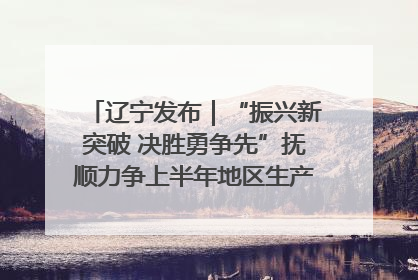 辽宁发布｜“振兴新突破 决胜勇争先”抚顺力争上半年地区生产总值增长7%左右