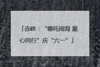 赤峰：“哪吒闹海 童心同行”庆“六一”