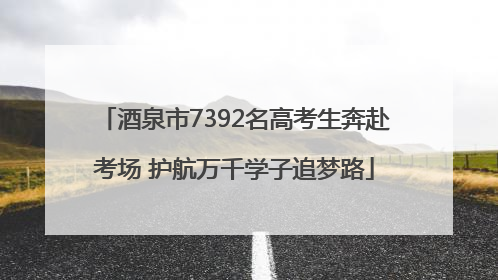 酒泉市7392名高考生奔赴考场 护航万千学子追梦路