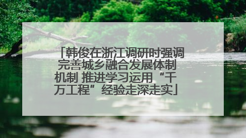 韩俊在浙江调研时强调 完善城乡融合发展体制机制 推进学习运用“千万工程”经验走深走实