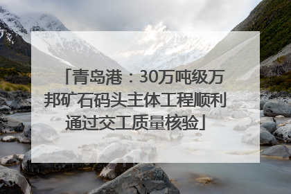 青岛港：30万吨级万邦矿石码头主体工程顺利通过交工质量核验