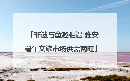非遗与童趣相遇 雅安端午文旅市场供需两旺