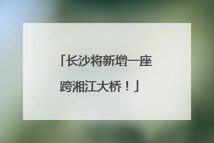 长沙将新增一座跨湘江大桥！