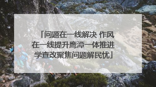 问题在一线解决 作风在一线提升鹰潭一体推进学查改聚焦问题解民忧