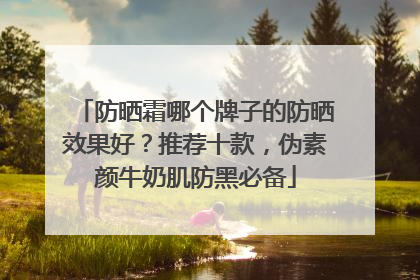 防晒霜哪个牌子的防晒效果好？推荐十款，伪素颜牛奶肌防黑必备