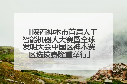 陕西神木市首届人工智能机器人大赛暨全球发明大会中国区神木赛区选拔赛隆重举行