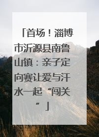 首场！淄博市沂源县南鲁山镇：亲子定向赛让爱与汗水一起“闯关”