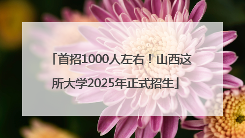 首招1000人左右！山西这所大学2025年正式招生