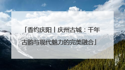 香约庆阳丨庆州古城：千年古韵与现代魅力的完美融合