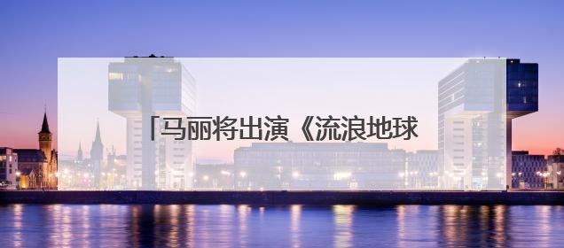 马丽将出演《流浪地球3》，与沈腾再合作