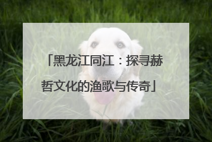 黑龙江同江：探寻赫哲文化的渔歌与传奇