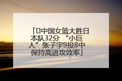 ﻿中国女篮大胜日本队32分 “小巨人”张子宇9投8中保持高进攻效率