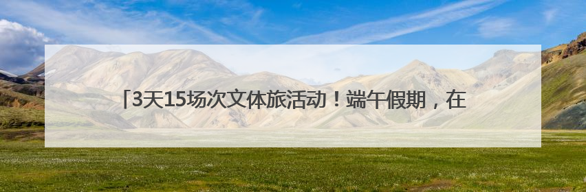 3天15场次文体旅活动！端午假期，在沈阳参加大型活动，这些事情要注意！