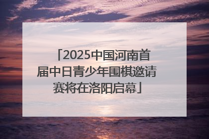 2025中国河南首届中日青少年围棋邀请赛将在洛阳启幕