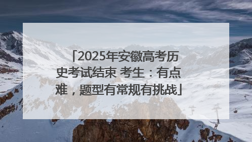 2025年安徽高考历史考试结束 考生：有点难，题型有常规有挑战