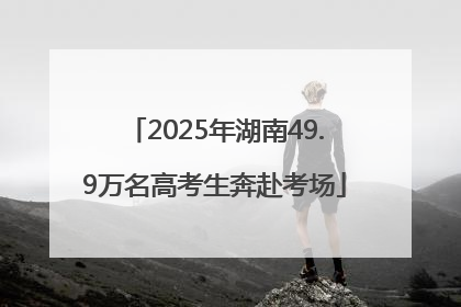 2025年湖南49.9万名高考生奔赴考场