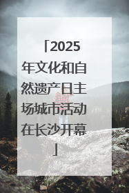 2025年文化和自然遗产日主场城市活动在长沙开幕