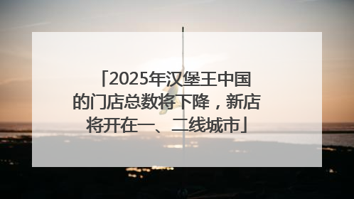 2025年汉堡王中国的门店总数将下降，新店将开在一、二线城市
