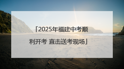 2025年福建中考顺利开考 直击送考现场