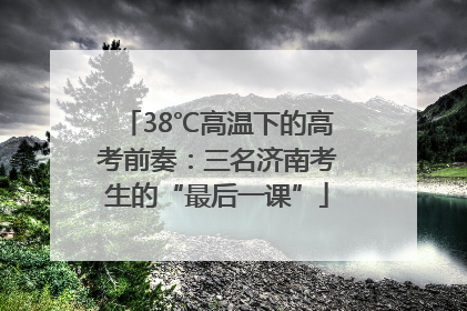 38℃高温下的高考前奏：三名济南考生的“最后一课”
