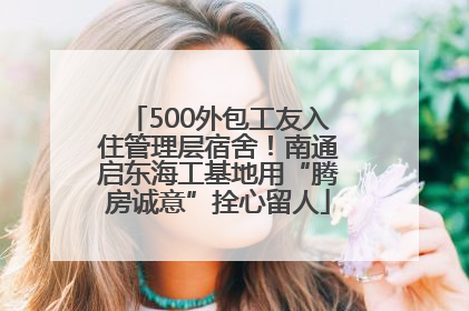 500外包工友入住管理层宿舍！南通启东海工基地用“腾房诚意”拴心留人