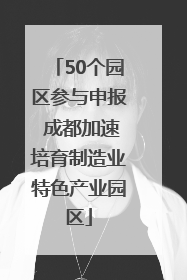 50个园区参与申报 成都加速培育制造业特色产业园区