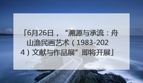 6月26日，“溯源与承流：舟山渔民画艺术（1983-2024）文献与作品展”即将开展